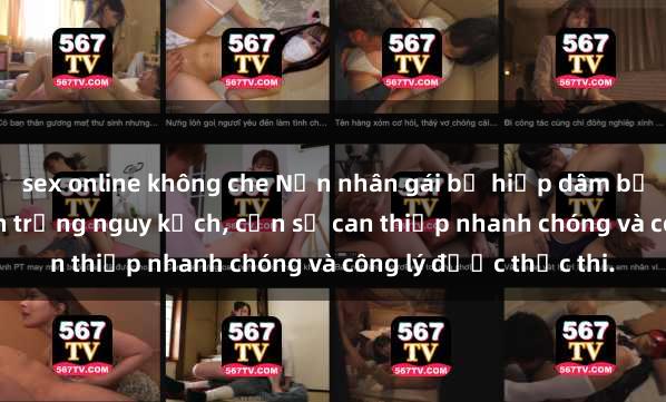 sex online không che Nạn nhân gái bị hiếp dâm bạo lực bị đẩy vào tình trạng nguy kịch, cần sự can thiệp nhanh chóng và công lý được thực thi.
