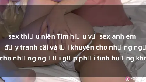 sex thiếu niên Tìm hiểu về sex anh em ruột: Mối quan hệ đầy tranh cãi và lời khuyên cho những người gặp phải tình huống khó xử này