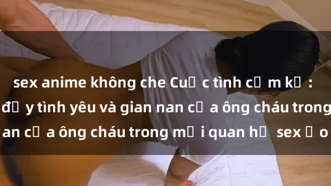 sex anime không che Cuộc tình cấm kỵ: Câu chuyện mang đầy tình yêu và gian nan của ông cháu trong mối quan hệ sex ảo