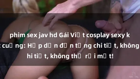 phim sex jav hd Gái Việt cosplay sexy khiến fan phát cuồng: Hấp dẫn đến từng chi tiết, không thể rời mắt!