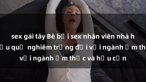 sex gái tây Bê bối sex nhân viên nhà hàng gây sốc: Hậu quả nghiêm trọng đối với ngành ẩm thực và hậu cần