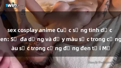 sex cosplay anime Cuộc sống tình dục của người Mỹ Đen: Sự đa dạng và đầy màu sắc trong cộng đồng đen tại Mỹ