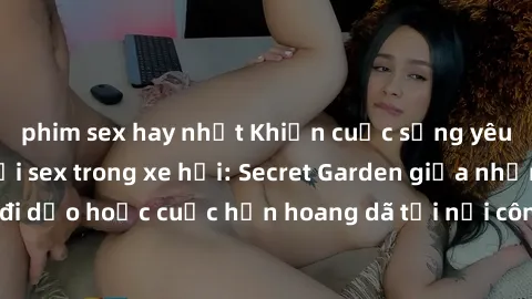 phim sex hay nhất Khiến cuộc sống yêu thêm hấp dẫn với sex trong xe hơi: Secret Garden giữa những chuyến đi dạo hoặc cuộc hẹn hoang dã tại nơi công cộng! Đồng hành cùng đam mê!