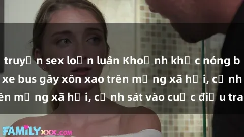 truyện sex loạn luân Khoảnh khắc nóng bỏng: Màn sex trên xe bus gây xôn xao trên mạng xã hội, cảnh sát vào cuộc điều tra.