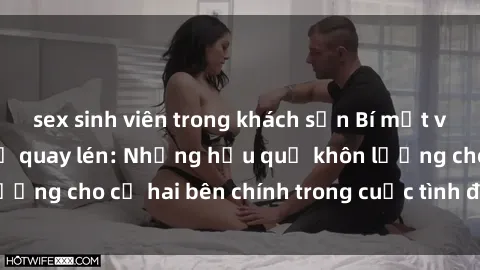 sex sinh viên trong khách sạn Bí mật về sex khách sạn bị quay lén: Những hậu quả khôn lường cho cả hai bên chính trong cuộc tình đam mêược.
