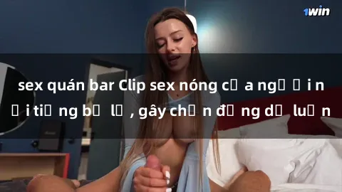 sex quán bar Clip sex nóng của người nổi tiếng bị lộ, gây chấn động dư luận