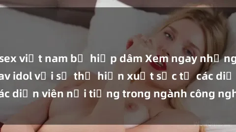 sex việt nam bị hiếp dâm Xem ngay những bộ phim HD sex jav idol với sự thể hiện xuất sắc từ các diễn viên nổi tiếng trong ngành công nghiệp giải trí này!