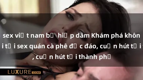 sex việt nam bị hiếp dâm Khám phá không gian mới tại sex quán cà phê độc đáo, cuốn hút tại thành phố
