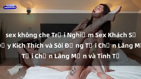 sex không che Trải Nghiệm Sex Khách Sạn: Kỳ Nghỉ Đầy Kích Thích và Sôi Động Tại Chốn Lãng Mạn và Tinh Tế