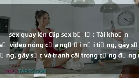 sex quay lén Clip sex bị lộ: Tài khoản mạng xã hội chia sẻ video nóng của người nổi tiếng, gây sốc và tranh cãi trong cộng đồng mạng.