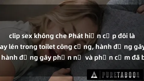 clip sex không che Phát hiện cặp đôi làm chuyện đó bị quay lén trong toilet công cộng, hành động gây phẫn nộ và phản cảm đã bị lên án.