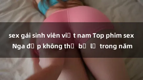 sex gái sinh viên việt nam Top phim sex Nga đẹp không thể bỏ lỡ trong năm