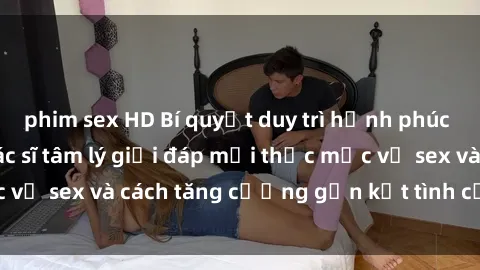 phim sex HD Bí quyết duy trì hạnh phúc trong hôn nhân: Bác sĩ tâm lý giải đáp mọi thắc mắc về sex và cách tăng cường gắn kết tình cảm hàng ngày.