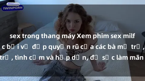sex trong thang máy Xem phim sex milf hot nhất  Mê hoặc bởi vẻ đẹp quyến rũ của các bà mẹ trẻ, tình cảm và hấp dẫn, đủ sức làm mãn nhãn người xem