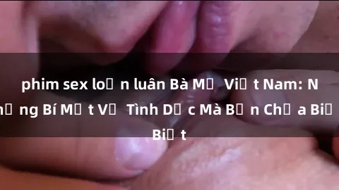 phim sex loạn luân Bà Mẹ Việt Nam: Những Bí Mật Về Tình Dục Mà Bạn Chưa Biết