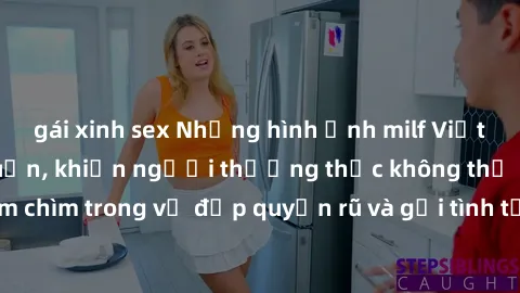 gái xinh sex Những hình ảnh milf Việt Nam gợi cảm lôi cuốn, khiến người thưởng thức không thể rời mắt. Đắm chìm trong vẻ đẹp quyến rũ và gợi tình từ những phụ nữ trưởng thành này.