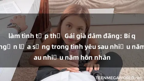 làm tình tập thể Gái già dâm đãng: Bí quyết giữ ngọn lửa sống trong tình yêu sau nhiều năm hôn nhân