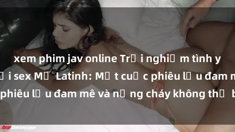 xem phim jav online Trải nghiệm tình yêu đầy quyến rũ với sex Mỹ Latinh: Một cuộc phiêu lưu đam mê và nồng cháy không thể bỏ lỡ!