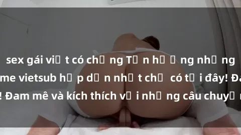 sex gái việt có chồng Tận hưởng những bộ phim sex anime vietsub hấp dẫn nhất chỉ có tại đây! Đam mê và kích thích với những câu chuyện đầy nóng bỏng.