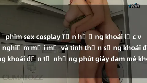 phim sex cosplay Tận hưởng khoái lạc với sex gái già: Trải nghiệm mới mẻ và tinh thần sảng khoái đến từ những phút giây đam mê không giới hạn.