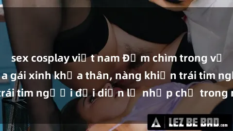 sex cosplay việt nam Đắm chìm trong vẻ đẹp tự nhiên của gái xinh khỏa thân, nàng khiến trái tim người đối diện lỡ nhịp chỉ trong một cái nhìn.