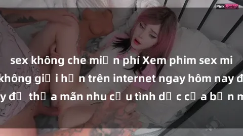 sex không che miễn phí Xem phim sex miễn phí hoàn toàn không giới hạn trên internet ngay hôm nay để thỏa mãn nhu cầu tình dục của bạn mà không tốn chi phí.