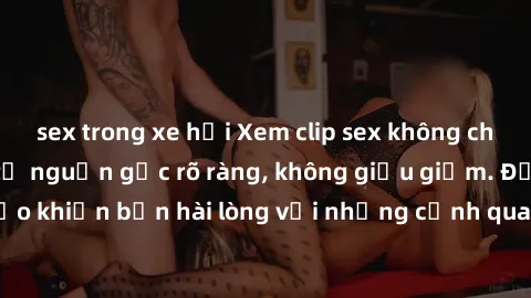 sex trong xe hơi Xem clip sex không che mới - Nguồn gốc từ nguồn gốc rõ ràng, không giấu giếm. Đảm bảo khiến bạn hài lòng với những cảnh quay táo bạo và đầy kích thích.