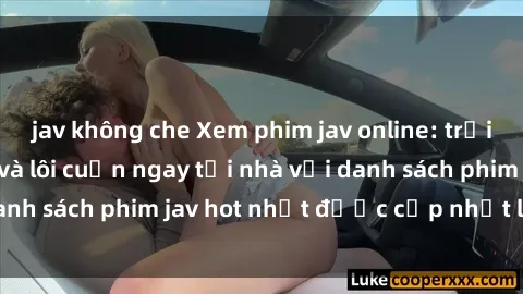 jav không che Xem phim jav online: trải nghiệm hấp dẫn và lôi cuốn ngay tại nhà với danh sách phim jav hot nhất được cập nhật liên tục.