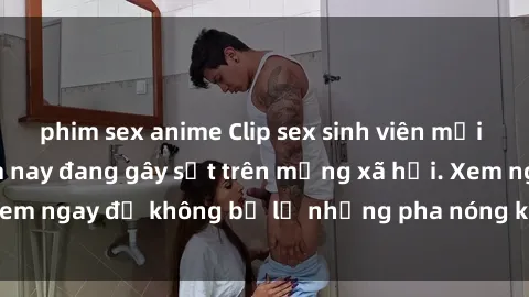 phim sex anime Clip sex sinh viên mới nhất hot nhất năm nay đang gây sốt trên mạng xã hội. Xem ngay để không bỏ lỡ những pha nóng không thể bỏ qua!