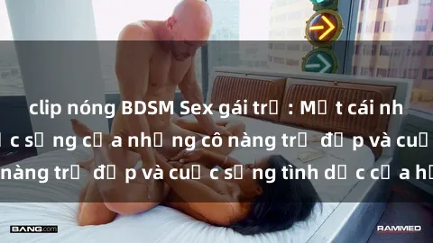 clip nóng BDSM Sex gái trẻ: Một cái nhìn sâu lắng vào cuộc sống của những cô nàng trẻ đẹp và cuộc sống tình dục của họ