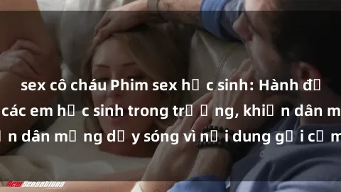 sex cô cháu Phim sex học sinh: Hành động nóng bỏng của các em học sinh trong trường, khiến dân mạng dậy sóng vì nội dung gợi cảm và kích thích.