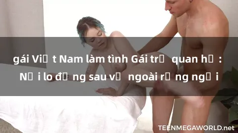 gái Việt Nam làm tình Gái trẻ quan hệ: Nỗi lo đằng sau vẻ ngoài rạng ngời