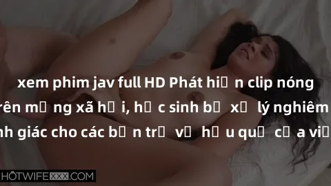 xem phim jav full HD Phát hiện clip nóng sinh viên gây sốt trên mạng xã hội, học sinh bị xử lý nghiêm ngặt. Đây là cảnh giác cho các bạn trẻ về hậu quả của việc chia sẻ thông tin trái phép trên intern