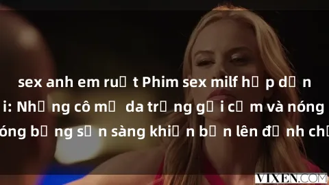sex anh em ruột Phim sex milf hấp dẫn nhất mọi thời đại: Những cô mẹ da trắng gợi cảm và nóng bỏng sẵn sàng khiến bạn lên đỉnh chỉ trong chớp mắt!