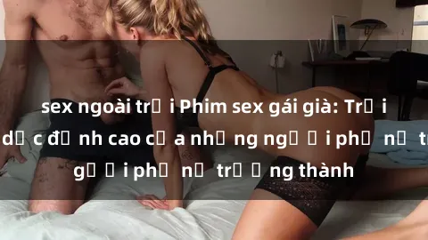 sex ngoài trời Phim sex gái già: Trải nghiệm tình dục đỉnh cao của những người phụ nữ trưởng thành