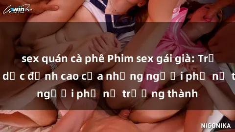 sex quán cà phê Phim sex gái già: Trải nghiệm tình dục đỉnh cao của những người phụ nữ trưởng thành