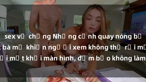 sex vợ chồng Những cảnh quay nóng bỏng trong phim sex bà mẹ khiến người xem không thể rời mắt khỏi màn hình, đảm bảo không làm bạn thất vọng!