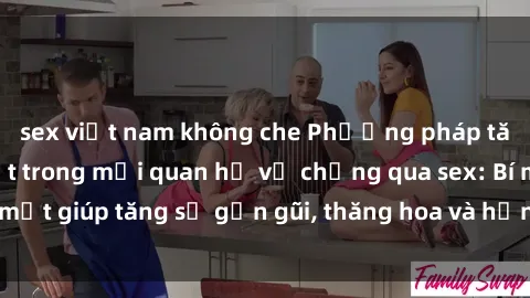 sex việt nam không che Phương pháp tăng cường gắn kết trong mối quan hệ vợ chồng qua sex: Bí mật giúp tăng sự gần gũi, thăng hoa và hạnh phúc cho cặp đôi