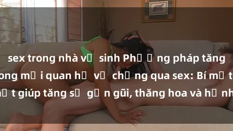 sex trong nhà vệ sinh Phương pháp tăng cường gắn kết trong mối quan hệ vợ chồng qua sex: Bí mật giúp tăng sự gần gũi, thăng hoa và hạnh phúc cho cặp đôi