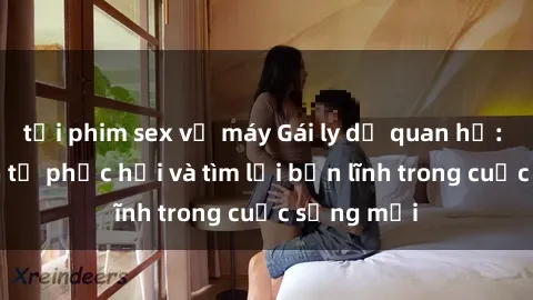 tải phim sex về máy Gái ly dị quan hệ: Hành trình tự phục hồi và tìm lại bản lĩnh trong cuộc sống mới