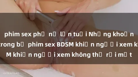phim sex phụ nữ lớn tuổi Những khoảnh khắc hấp dẫn trong bộ phim sex BDSM khiến người xem không thể rời mắt