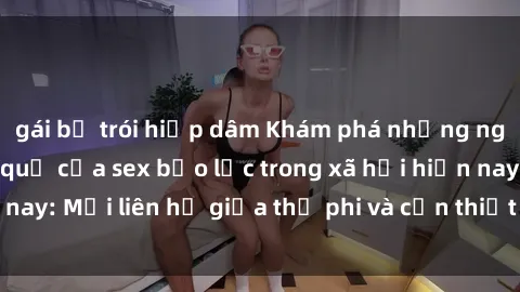 gái bị trói hiếp dâm Khám phá những nguyên nhân và hậu quả của sex bạo lực trong xã hội hiện nay: Mối liên hệ giữa thị phi và cần thiết phải ngăn chặn.