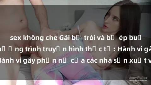 sex không che Gái bị trói và bị ép buộc làm tình trong chương trình truyền hình thực tế: Hành vi gây phẫn nộ của các nhà sản xuất và người xem.