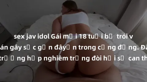 sex jav idol Gái mới 18 tuổi bị trói và bị hiếp dâm: Vụ án gây sốc gần đâyến trong cộng đồng. Đây là một trường hợp nghiêm trọng đòi hỏi sự can thiệp mạnh mẽ từ phía công lý.