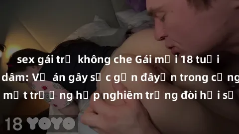 sex gái trẻ không che Gái mới 18 tuổi bị trói và bị hiếp dâm: Vụ án gây sốc gần đâyến trong cộng đồng. Đây là một trường hợp nghiêm trọng đòi hỏi sự can thiệp mạnh mẽ từ phía công lý.