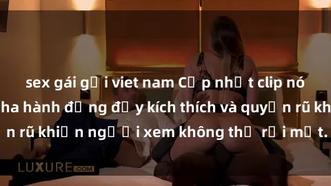 sex gái gọi viet nam Cập nhật clip nóng BDSM: Những pha hành động đầy kích thích và quyến rũ khiến người xem không thể rời mắt. Đừng bỏ lỡ!