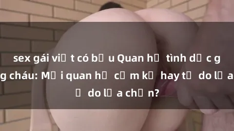 sex gái việt có bầu Quan hệ tình dục giữa ông cháu: Mối quan hệ cấm kỵ hay tự do lựa chọn?