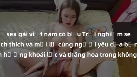 sex gái việt nam có bầu Trải nghiệm sex phòng tắm đầy kích thích và mới lạ cùng người yêu của bạn! Tận hưởng khoái lạc và thăng hoa trong không gian tắm ấm áp và gợi cảm.