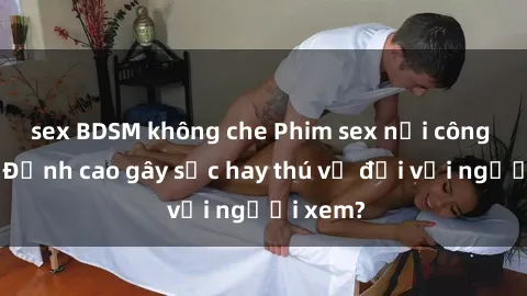 sex BDSM không che Phim sex nơi công cộng: Đỉnh cao gây sốc hay thú vị đối với người xem?