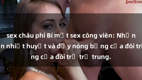 sex châu phi Bí mật sex công viên: Những câu chuyện nhiệt huyết và đầy nóng bỏng của đôi trẻ trẻ trung.